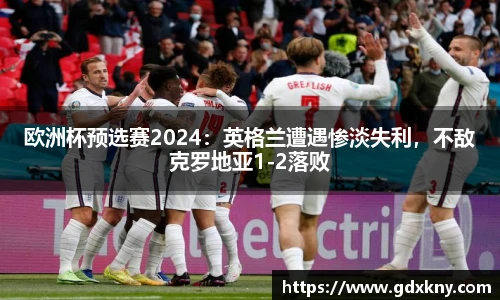 欧洲杯预选赛2024：英格兰遭遇惨淡失利，不敌克罗地亚1-2落败